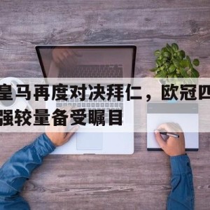 c7c7.app-关于皇马再度对决拜仁，欧冠四强较量备受瞩目的信息