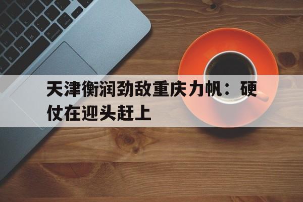 天津衡润劲敌重庆力帆：硬仗在迎头赶上